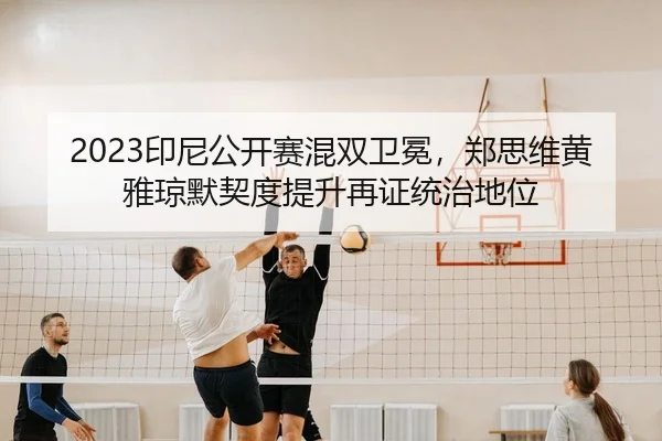 2023印尼公开赛混双卫冕，郑思维黄雅琼默契度提升再证统治地位